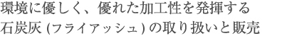 環境に優しく、優れた加工性を発揮する
石炭灰(フライアッシュ)の取り扱いと販売