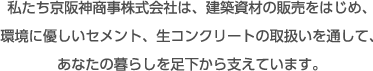 私たち京阪神商事株式会社は、建築資材の販売をはじめ、環境に優しいセメント、生コンクリートの取り扱いを通して、あなたの暮らしを足下から支えています。